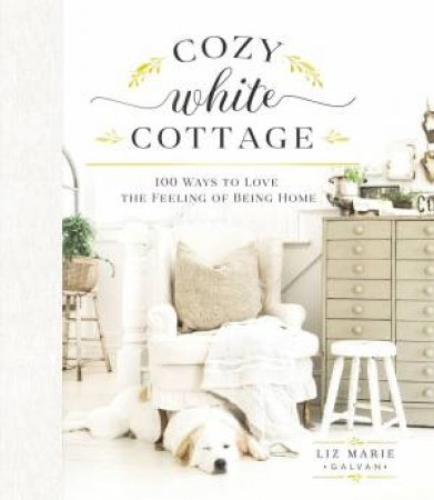 Cozy White Cottage: 100 Ways To Love The Feeling Of Being Home by Liz Marie Galvan
