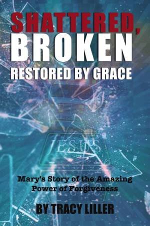 Shattered, Broken Restored By Grace: Mary's Story Of The Amazing Power Of Forgiveness by Tracy Liller