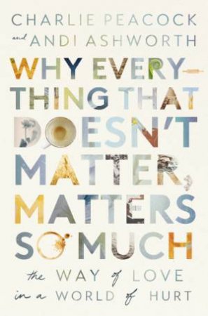 Why Everything That Doesn't Matter, Matters So Much: The Way of Love in a World of Hurt by Andi Ashworth & Charlie Peacock