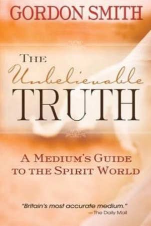 The Unbelievable Truth: A Mediums Guide To The Spirit World by Gordon Smith
