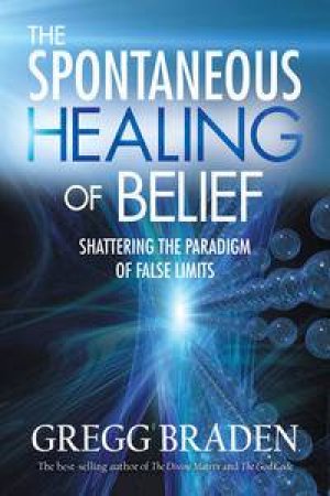 The Spontaneous Healing Of Belief: Shattering the Paradigm of False Limits by Gregg Braden