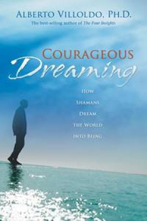 Courageous Dreaming: How Shaman's Dream the World into Being by Alberto Villoldo