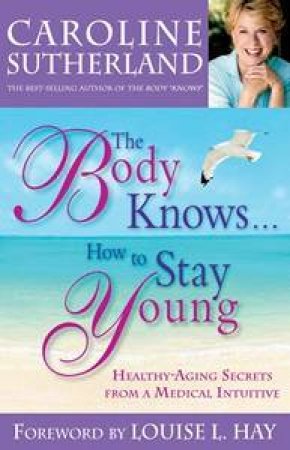 The Body Knows....How to Stay Young: Healthy-Aging Secrets from a Medical Intuitive by Caroline Sutherland