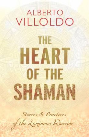 The Heart Of The Shaman: Stories & Practices Of The Luminous Warrior by Alberto Villoldo