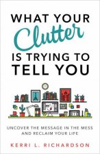 What Your Clutter Is Really Trying To Tell You Uncover The Message In Your Mess And Reclaim Your Life