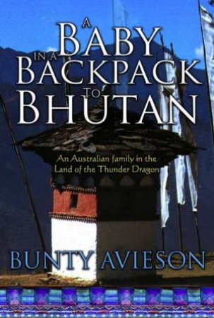 A Baby In A Backpack To Bhutan: An Australian Family In The Land Of The Thunder Dragon by Bunty Avieson