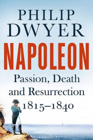 Napoleon: Passion, Death And Resurrection 1815-1840 by Philip Dwyer