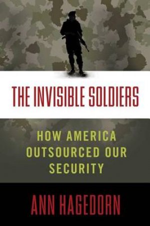 The Invisible Soldiers: How America Outsourced Oursourced Our Security by Ann Hagedorn
