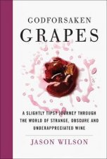 Godforsaken Grapes A Slightly Tipsy Journey Through The World Of Strange Obscure And Underappreciated Wines