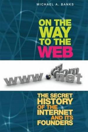 On The Way To The Web: The Secret History Of The Internet And Its Founders by Michael A. Banks