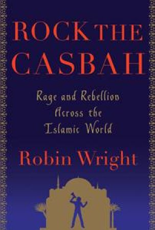 Rock the Casbah: Rage and Rebellion Across the Islamic World by Robin Wright