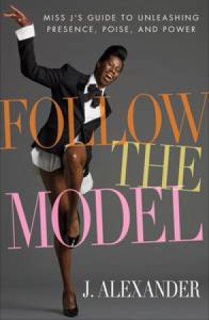 Follow the Model: Miss J's Guide to Unleashing Presence, Poise and Power by J Alexander