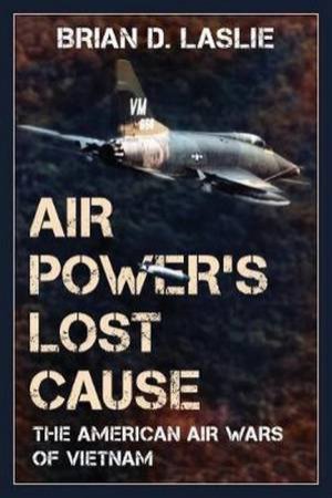 Air Power's Lost Cause: The American Air Wars Of Vietnam by Brian D. Laslie