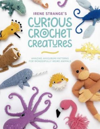 Irene Strange's Curious Crochet Creatures: Amazing Amigurumi Patterns For Wonderfully Weird Animals by Irene Strange