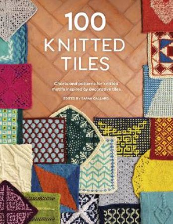 100 Knitted Tiles: Charts and Patterns for Knitted Motifs Inspired by Decorative Tiles by SARAH GALLARD