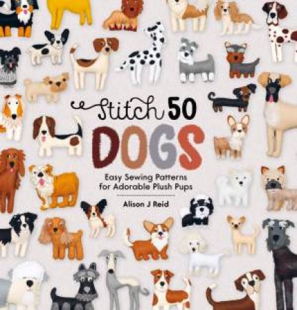 Stitch 50 Dogs: Easy Sewing Patterns for Adorable Plush Pups by ALISON J. REID