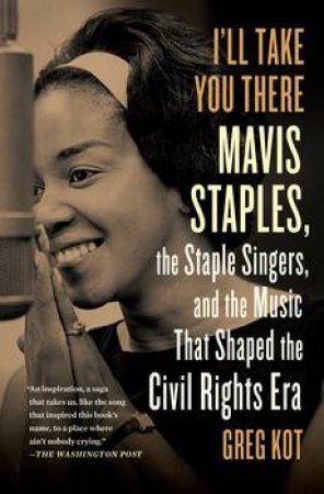 I'll Take You There: Mavis Staples, the Staple Singers, and the Music That Shaped the Civil Rights Era by Greg Kot