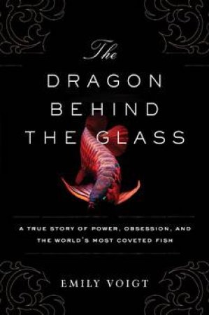 Dragon Behind The Glass: A True Story Of Power, Obsession, And The World's Most Coveted Fish by Emily Voigt