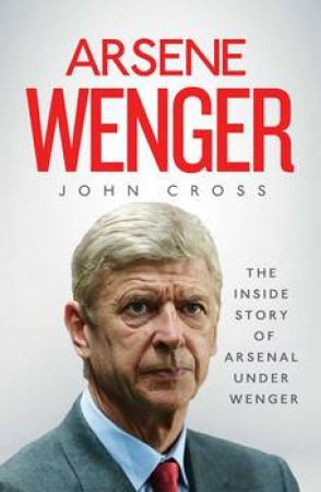 Arsene Wenger: The Inside Story Of Arsenal Under Wenger by John Cross