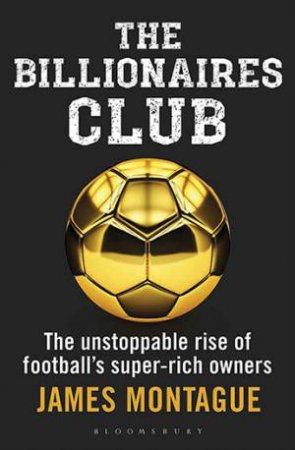Billionaires Club: The Unstoppable Rise Of Football's Super-Rich Owners by James Montague