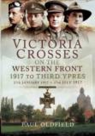 Victoria Crosses on the Western Front - 1917 to Third Ypres by PAUL OLDFIELD