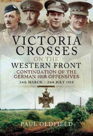 Victoria Crosses On The Western Front - Continuation Of The German 1918 Offensives: 24 March - 24 July 1918 by Paul Oldfield