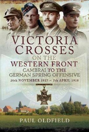 Victoria Crosses On The Western Front: Cambrai To The German Spring Offensive by Paul Oldfield