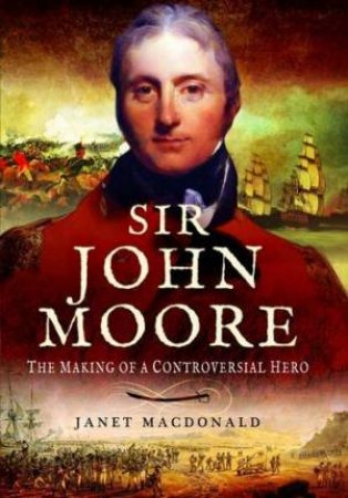 Sir John Moore: The Making of a Controversial Hero by MACDONALD JANET