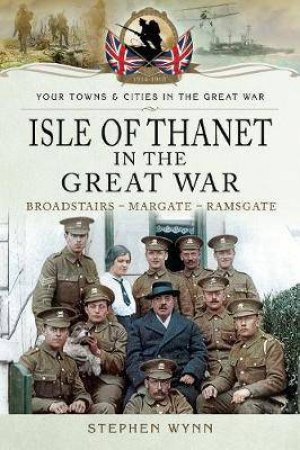 Isle of Thanet in the Great War: Margate, Broadstairs, Ramsgate by STEPHEN WYNN