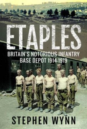 Etaples: Britain's Notorious Infantry Base Depot, 1914-1919 by Stephen Wynn