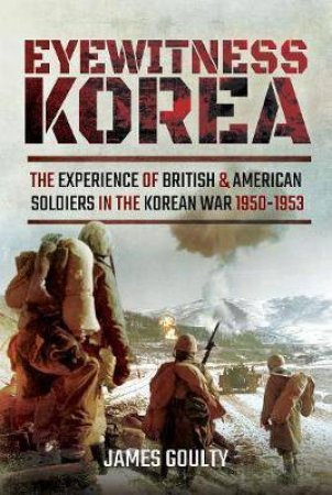 Eyewitness Korea: The Experience Of British And American Soldiers In The Korean War 1950-1953 by James Goulty
