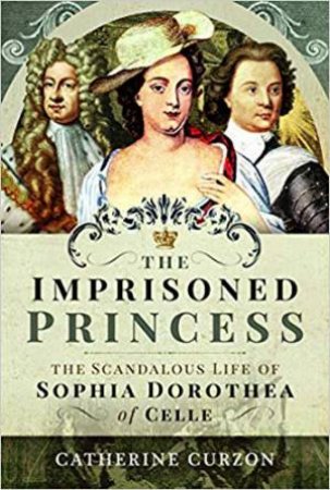 Imprisoned Princess: The Scandalous Life Of Sophia Dorothea Of Celle