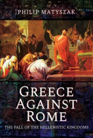 Greece Against Rome: The Fall Of The Hellenistic Kingdoms 250-31 BC by Philip Matyszak