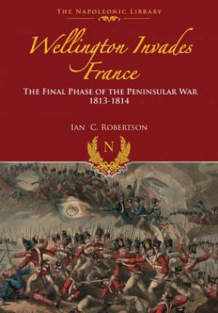 Wellington Invades France: The Final Phase of the Peninsular War 1813-1814 by IAN ROBERTSON