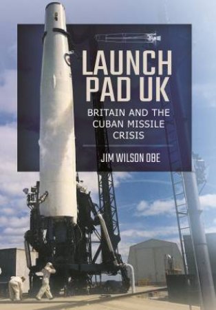Launch Pad UK: Britain and the Cuban Missile Crisis by JIM WILSON