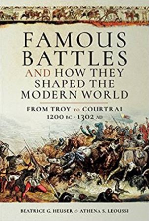 Famous Battles And How They Shaped The Modern World 1200 BC-1302 AD: From Troy To Courtrai by Athena Leoussi S & D Beatrice Heuser G 