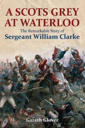 Scot's Grey At Waterloo: The Remarkable Story Of Sargeant William Clarke by Gareth Glover