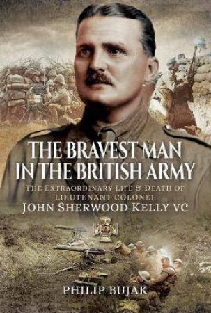 The Bravest Man In The British Army: The Extraordinary Life And Death Of John Sherwood Kelly by Philip Bujak