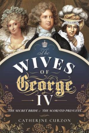 The Wives Of George IV: The Secret Bride And The Scorned Princess by Catherine Curzon