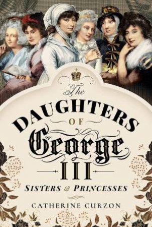 Daughters Of George III: Sisters And Princesses by Catherine Curzon