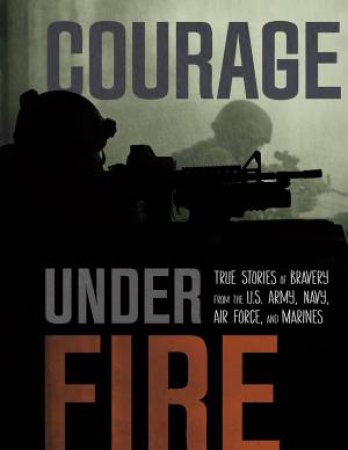 Courage Under Fire: True Stories of Bravery from the U.S. Army, Navy, Air Force, and Marines by ADAM MILLER