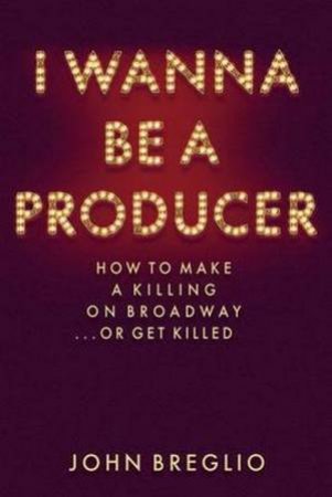 I Wanna Be A Producer: How To Make A Killing On Broadway... Or Get Killed by John Breglio