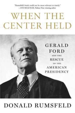 When the Center Held: Gerald Ford and the Rescue of the American Presidency by Donald Rumsfeld