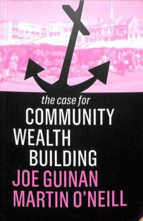The Case For Community Wealth Building by Joe Guinan & Martin O'Neill