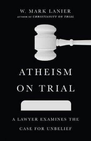Atheism on Trial - A Lawyer Examines the Case for Unbelief by W. Mark Lanier