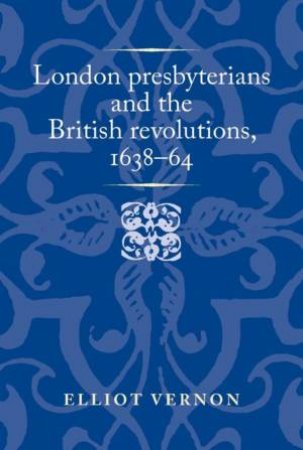 London presbyterians and the British revolutions, 1638–64 by Elliot Vernon