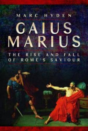 Gaius Marius: The Rise And Fall Of Rome's Saviour by Marc Hyden