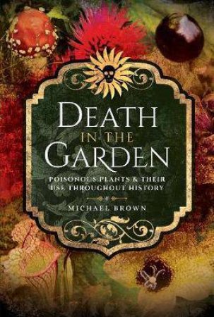 Death In The Garden: Poisonous Plants And Their Use Throughout History by Michael Brown