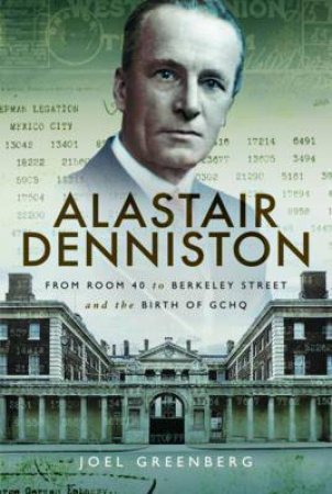 Alastair Denniston: From Room 40 To Berkeley Street And The Birth Of GCHQ by Joel Greenberg
