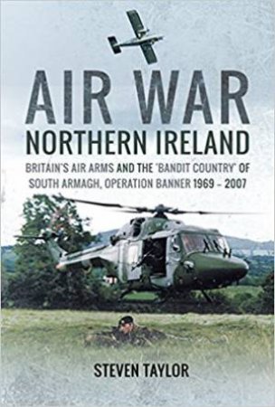 Air War Northern Ireland: Britain's Air Arms And The 'Bandit Country' Of South Armagh, Operation Banner 1969 - 2007 by Steven Taylor